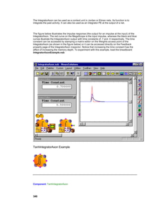 The IntegratorAxon can be used as a context unit in Jordan or Elman nets. Its function is to
integrate the past activity. It can also be used as an integrator PE at the output of a net.



The figure below illustrates the impulse response (the output for an impulse at the input) of the
IntegratorAxon. The red curve on the MegaScope is the input impulse, whereas the black and blue
curves illustrate the IntegratorAxon output with time constants of .7 and .5 respectively. The time
constant can be accessed by stamping a matrix editor on the Weights access point of the
IntegratorAxon (as shown in the figure below) or it can be accessed directly on the Feedback
property page of the IntegratorAxon inspector. Notice that increasing the time constant has the
affect of increasing the memory depth. To experiment with this example, load the breadboard
IntegratorAxonExample.nsb.




TanhIntegratorAxon Example




Component: TanhIntegratorAxon




340
 