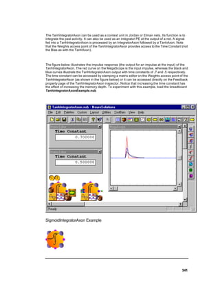 The TanhIntegratorAxon can be used as a context unit in Jordan or Elman nets. Its function is to
integrate the past activity. It can also be used as an integrator PE at the output of a net. A signal
fed into a TanhIntegratorAxon is processed by an IntegratorAxon followed by a TanhAxon. Note
that the Weights access point of the TanhIntegratorAxon provides access to the Time Constant (not
the Bias as with the TanhAxon).



The figure below illustrates the impulse response (the output for an impulse at the input) of the
TanhIntegratorAxon. The red curve on the MegaScope is the input impulse, whereas the black and
blue curves illustrate the TanhIntegratorAxon output with time constants of .7 and .5 respectively.
The time constant can be accessed by stamping a matrix editor on the Weights access point of the
TanhIntegratorAxon (as shown in the figure below) or it can be accessed directly on the Feedback
property page of the TanhIntegratorAxon inspector. Notice that increasing the time constant has
the affect of increasing the memory depth. To experiment with this example, load the breadboard
TanhIntegratorAxonExample.nsb.




SigmoidIntegratorAxon Example




                                                                                                341
 