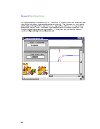 Component: SigmoidIntegratorAxon



The SigmoidIntegratorAxon can be used as a context unit in Jordan or Elman nets. Its function is to
integrate the past activity. It can also be used as an integrator PE at the output of a net. A signal
fed into a SigmoidIntegratorAxon is processed by a SigmoidAxon followed by an IntegratorAxon.
Note that the Weights access point of the SigmoidIntegratorAxon provides access to the Time
Constant (not the Bias as with the SigmoidAxon). To experiment with this example, load the
breadboard SigmoidIntegratorAxonExample.nsb.




342
 