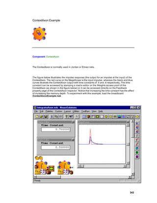 ContextAxon Example




Component: ContextAxon



The ContextAxon is normally used in Jordan or Elman nets.



The figure below illustrates the impulse response (the output for an impulse at the input) of the
ContextAxon. The red curve on the MegaScope is the input impulse, whereas the black and blue
curves illustrate the ContextAxon output with time constants of .9 and .6 respectively. The time
constant can be accessed by stamping a matrix editor on the Weights access point of the
ContextAxon (as shown in the figure below) or it can be accessed directly on the Feedback
property page of the ContextAxon inspector. Notice that increasing the time constant has the affect
of increasing the memory depth. To experiment with this example, load the breadboard
ContextAxonExample.nsb.




                                                                                               343
 