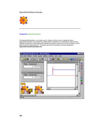 SigmoidContextAxon Example




Component: SigmoidContextAxon



The SigmoidContextAxon is normally used in Jordan or Elman nets. A signal fed into a
SigmoidContextAxon is processed by a SigmoidAxon followed by a ContextAxon. Note that the
Weights access point of the SigmoidContextAxon provides access to the Time Constant (not the
Bias as with the SigmoidAxon). To experiment with this example, load the breadboard
SigmoidContextAxonExample.nsb.




344
 