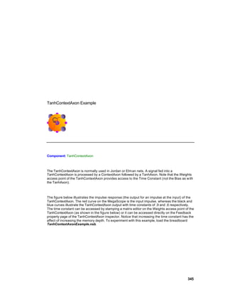 TanhContextAxon Example




Component: TanhContextAxon



The TanhContextAxon is normally used in Jordan or Elm an nets. A signal fed into a
TanhContextAxon is processed by a ContextAxon followed by a TanhAxon. Note that the Weights
access point of the TanhContextAxon provides access to the Time Constant (not the Bias as w ith
the TanhAxon).



The figure below illustrates the impulse response (the output for an impulse at the input) of the
TanhContextAxon. The red curve on the MegaScope is the input impulse, whereas the black and
blue curves illustrate the TanhContextAxon output with time constants of .9 and .6 respectively.
The time constant can be accessed by stamping a matrix editor on the Weights access point of the
TanhContextAxon (as shown in the figure below) or it can be accessed directly on the Feedback
property page of the TanhContextAxon inspector. Notice that increasing the time constant has the
affect of increasing the memory depth. To experiment with this example, load the breadboard
TanhContextAxonExample.nsb.




                                                                                            345
 