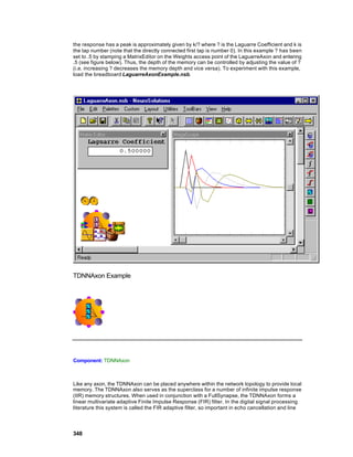 the response has a peak is approximately given by k/? where ? is the Laguarre Coefficient and k is
the tap number (note that the directly connected first tap is number 0). In this example ? has been
set to .5 by stamping a MatrixEditor on the Weights access point of the LaguarreAxon and entering
.5 (see figure below). Thus, the depth of the memory can be controlled by adjusting the value of ?
(i.e. increasing ? decreases the memory depth and vice versa). To experiment with this example,
load the breadboard LaguarreAxonExample.nsb.




TDNNAxon Example




Component: TDNNAxon



Like any axon, the TDNNAxon can be placed anywhere within the network topology to provide local
memory. The TDNNAxon also serves as the superclass for a number of infinite impulse response
(IIR) memory structures. When used in conjunction with a FullSynapse, the TDNNAxon forms a
linear multivariate adaptive Finite Impulse Response (FIR) filter. In the digital signal processing
literature this system is called the FIR adaptive filter, so important in echo cancellation and line




348
 