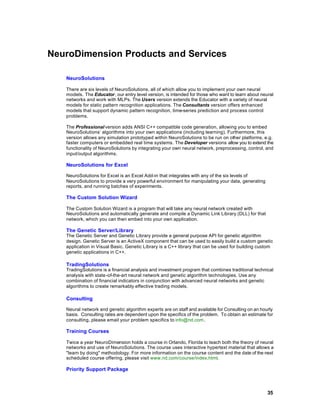 NeuroDimension Products and Services

   NeuroSolutions

   There are six levels of NeuroSolutions, all of which allow you to implement your own neural
   models. The Educator, our entry level version, is intended for those who want to learn about neural
   networks and work with MLPs. The Users version extends the Educator with a variety of neural
   models for static pattern recognition applications. The Consultants version offers enhanced
   models that support dynamic pattern recognition, time-series prediction and process control
   problems.

   The Professional version adds ANSI C++ compatible code generation, allowing you to embed
   NeuroSolutions’ algorithms into your own applications (including learning). Furthermore, this
   version allows any simulation prototyped within NeuroSolutions to be run on other platforms, e.g.
   faster computers or embedded real time systems. The Developer versions allow you to extend the
   functionality of NeuroSolutions by integrating your own neural network, preprocessing, control, and
   input/output algorithms.

   NeuroSolutions for Excel

   NeuroSolutions for Excel is an Excel Add-in that integrates with any of the six levels of
   NeuroSolutions to provide a very powerful environment for manipulating your data, generating
   reports, and running batches of experiments.

   The Custom Solution Wizard

   The Custom Solution Wizard is a program that will take any neural network created with
   NeuroSolutions and automatically generate and compile a Dynamic Link Library (DLL) for that
   network, which you can then embed into your own application.

   The Genetic Server/Library
   The Genetic Server and Genetic Library provide a general purpose API for genetic algorithm
   design. Genetic Server is an ActiveX component that can be used to easily build a custom genetic
   application in Visual Basic. Genetic Library is a C++ library that can be used for building custom
   genetic applications in C++.

   TradingSolutions
   TradingSolutions is a financial analysis and investment program that combines traditional technical
   analysis with state-of-the-art neural network and genetic algorithm technologies. Use any
   combination of financial indicators in conjunction with advanced neural networks and genetic
   algorithms to create remarkably effective trading models.

   Consulting

   Neural network and genetic algorithm experts are on staff and available for Consulting on an hourly
   basis. Consulting rates are dependent upon the specifics of the problem. To obtain an estimate for
   consulting, please email your problem specifics to info@nd.com.

   Training Courses

   Twice a year NeuroDimension holds a course in Orlando, Florida to teach both the theory of neural
   networks and use of NeuroSolutions. The course uses interactive hypertext material that allows a
   "learn by doing" methodology. For more information on the course content and the date of the next
   scheduled course offering, please visit www.nd.com/course/index.html.

   Priority Support Package



                                                                                                   35
 