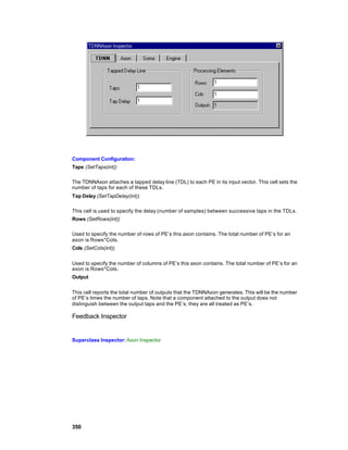 Component Configuration:
Taps (SetTaps(int))

The TDNNAxon attaches a tapped delay line (TDL) to each PE in its input vector. This cell sets the
number of taps for each of these TDLs.
Tap Delay (SetTapDelay(int))

This cell is used to specify the delay (number of samples) between successive taps in the TDLs.
Rows (SetRows(int))

Used to specify the number of rows of PE’s this axon contains. The total number of PE’s for an
axon is Rows*Cols.
Cols (SetCols(int))


Used to specify the number of columns of PE’s this axon contains. The total number of PE’s for an
axon is Rows*Cols.
Output


This cell reports the total number of outputs that the TDNNAxon generates. This will be the number
of PE’s times the number of taps. Note that a component attached to the output does not
distinguish between the output taps and the PE’s; they are all treated as PE’s.

Feedback Inspector


Superclass Inspector: Axon Inspector




350
 