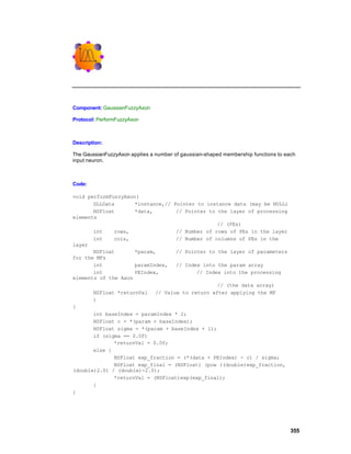 Component: GaussianFuzzyAxon

Protocol: PerformFuzzyAxon



Description:

The GaussianFuzzyAxon applies a number of gaussian-shaped membership functions to each
input neuron.



Code:

void performFuzzyAxon(
       DLLData       *instance,// Pointer to instance data (may be NULL)
       NSFloat       *data,        // Pointer to the layer of processing
elements
                                                 // (PEs)
       int    rows,                // Number of rows of PEs in the layer
       int    cols,                // Number of columns of PEs in the
layer
       NSFloat       *param,       // Pointer to the layer of parameters
for the MFs
       int           paramIndex,   // Index into the param array
       int           PEIndex,             // Index into the processing
elements of the Axon
                                                 // (the data array)
       NSFloat *returnVal // Value to return after applying the MF
       )
{
       int baseIndex = paramIndex * 2;
       NSFloat c = *(param + baseIndex);
       NSFloat sigma = *(param + baseIndex + 1);
       if (sigma == 0.0f)
              *returnVal = 0.0f;
       else {
              NSFloat exp_fraction = (*(data + PEIndex) - c) / sigma;
              NSFloat exp_final = (NSFloat) (pow ((double)exp_fraction,
(double)2.0) / (double)-2.0);
              *returnVal = (NSFloat)exp(exp_final);
       }
}




                                                                                    355
 