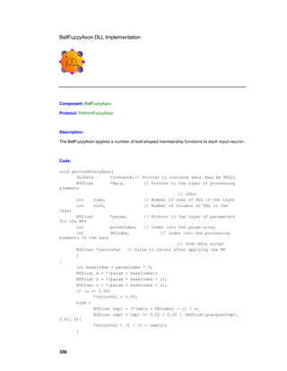 BellFuzzyAxon DLL Implementation




Component: BellFuzzyAxon

Protocol: PerformFuzzyAxon



Description:

The BellFuzzyAxon applies a number of bell-shaped membership functions to each input neuron.



Code:

void performFuzzyAxon(
       DLLData       *instance,// Pointer to instance data (may be NULL)
       NSFloat       *data,        // Pointer to the layer of processing
elements
                                                 // (PEs)
       int    rows,                // Number of rows of PEs in the layer
       int    cols,                // Number of columns of PEs in the
layer
       NSFloat       *param,       // Pointer to the layer of parameters
for the MFs
       int           paramIndex,   // Index into the param array
       int           PEIndex,             // Index into the processing
elements of the Axon
                                                 // (the data array)
       NSFloat *returnVal // Value to return after applying the MF
       )
{
       int baseIndex = paramIndex * 3;
       NSFloat a = *(param + baseIndex);
       NSFloat b = *(param + baseIndex + 1);
       NSFloat c = *(param + baseIndex + 2);
       if (a == 0.0f)
              *returnVal = 0.0f;
       else {
              NSFloat tmp1 = (*(data + PEIndex) - c) / a;
              NSFloat tmp2 = tmp1 == 0.0f ? 0.0f : (NSFloat)pow(pow(tmp1,
2.0), b);
              *returnVal = (1 / (1 + tmp2));
       }




356
 