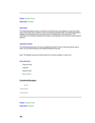 Family: Synapse Family

Superclass: Synapse



Description:

The ArbitrarySynapse provides an arbitrarily connected linear map between its input and output
axons. Since each axon contains a vector of processing elements (PEs), the ArbitrarySynapse is
capable of connecting any PE in the input axon to an arbitrary PE in the output axon. The
connections can be either established manually or automatically to form common interconnection
patterns.



Activation Function:

The ArbitrarySynapse does not have a predefined activation function. We know that the map is
linear, but the interconnections are arbitrarily defined by the user.



Note: The Weights access point will provide the connection weights in vector form.



User Interaction:

      Drag and Drop

      Inspector

      Access Points

      Macro Actions



CombinerSynapse




Family: Synapse Family

Superclass: Synapse




358
 