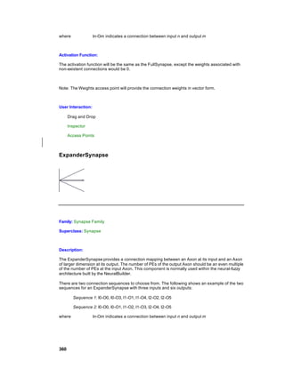 where               In-Om indicates a connection between input n and output m



Activation Function:

The activation function will be the same as the FullSynapse, except the weights associated with
non-existent connections would be 0.



Note: The Weights access point will provide the connection weights in vector form.



User Interaction:

      Drag and Drop

      Inspector

      Access Points



ExpanderSynapse




Family: Synapse Family

Superclass: Synapse



Description:

The ExpanderSynapse provides a connection mapping between an Axon at its input and an Axon
of larger dimension at its output. The number of PEs of the output Axon should be an even multiple
of the number of PEs at the input Axon. This component is normally used within the neural-fuzzy
architecture built by the NeuralBuilder.

There are two connection sequences to choose from. The following shows an example of the two
sequences for an ExpanderSynapse with three inputs and six outputs:

        Sequence 1: I0-O0, I0-O3, I1-O1, I1-O4, I2-O2, I2-O5

        Sequence 2: I0-O0, I0-O1, I1-O2, I1-O3, I2-O4, I2-O5

where               In-Om indicates a connection between input n and output m




360
 