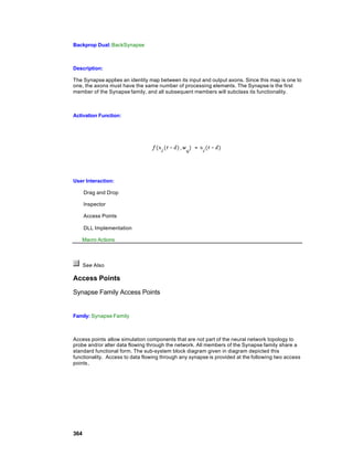 Backprop Dual: BackSynapse



Description:

The Synapse applies an identity map between its input and output axons. Since this map is one to
one, the axons must have the same number of processing elements. The Synapse is the first
member of the Synapse family, and all subsequent members will subclass its functionality.



Activation Function:




User Interaction:

      Drag and Drop

      Inspector

      Access Points

      DLL Implementation

   Macro Actions



      See Also

Access Points

Synapse Family Access Points


Family: Synapse Family



Access points allow simulation components that are not part of the neural network topology to
probe and/or alter data flowing through the network. All members of the Synapse family share a
standard functional form. The sub-system block diagram given in diagram depicted this
functionality. Access to data flowing through any synapse is provided at the following two access
points,




364
 