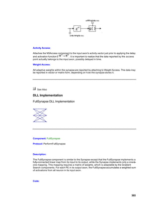 Activity Access:

Attaches the NSAccess component to the input axon's activity vector just prior to applying the delay
and activation function            . It is important to realize that the data reported by this access
point actually belongs to the input axon, possibly delayed in time.

Weight Access:

All adaptive weights within the synapse are reported by attaching to Weight Access. This data may
be reported in vector or matrix form, depending on how the synapse stores it.




    See Also

DLL Implementation
FullSynapse DLL Implementation




Component: FullSynapse

Protocol: PerformFullSynapse



Description:

The FullSynapse component is similar to the Synapse except that the FullSynapse implements a
fully-connected linear map from its input to its output, while the Synapse implements only a one-to-
one mapping. This mapping requires a matrix of weights, which is adaptable by the Gradient
Search components. For each PE in its output axon, the FullSynapse accumulates a weighted sum
of activations from all neuron in its input axon.



Code:




                                                                                                 365
 