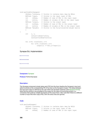 void performFullSynapse(
       DLLData *instance, // Pointer to instance data (may be NULL)
       NSFloat *input,    // Pointer to the input layer of PEs
       int     inRows,    // Number of rows of PEs in the input layer
       int     inCols,    // Number of columns of PEs in the input layer
       NSFloat *output,   // Pointer to the output layer
       int     outRows,   // Number of rows of PEs in the output layer
       int     outCols    // Number of columns of PEs in the output layer
       NSFloat *weights   // Pointer to the fully-connected weight matrix
       )
{
       int    i, j,
              inCount=inRows*inCols,
              outCount=outRows*outCols;

         for (i=0; i<outCount; i++)
                for (j=0; j<inCount; j++)
                       output[i] += W(i,j)*input[j];
}

Synapse DLL Implementation




Component: Synapse

Protocol: PerformSynapse



Description:

The Synapse component simply takes each PE from the Axon feeding the Synapse’s input and
adds its activity to the corresponding PE of the Axon at the Synapse’s output. The delay between
the input and output is defined by the user within the Synapse Inspector (see Synapse Family).
Note that the activity is accumulated at the output for the case of a summing junction (i.e.,
connection that is fed by multiple Synapses) at the output Axon. Also note that if there is a different
number of input PEs than output PEs, then the extra ones are ignored.



Code:

void performSynapse(
       DLLData *instance, // Pointer to instance data (may be NULL)
       NSFloat *input,    // Pointer to the input layer of PEs
       int     inRows,    // Number of rows of PEs in the input layer




366
 