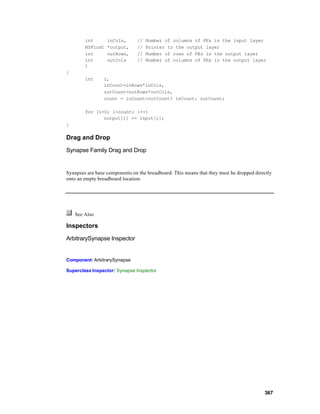 int       inCols,       //   Number of columns of PEs in the input layer
        NSFloat   *output,      //   Pointer to the output layer
        int       outRows,      //   Number of rows of PEs in the output layer
        int       outCols       //   Number of columns of PEs in the output layer
        )
{
        int      i,
                 inCount=inRows*inCols,
                 outCount=outRows*outCols,
                 count = inCount<outCount? inCount: outCount;

        for (i=0; i<count; i++)
               output[i] += input[i];
}

Drag and Drop

Synapse Family Drag and Drop


Synapses are base components on the breadboard. This means that they must be dropped directly
onto an empty breadboard location.




    See Also

Inspectors

ArbitrarySynapse Inspector


Component: ArbitrarySynapse

Superclass Inspector: Synapse Inspector




                                                                                         367
 