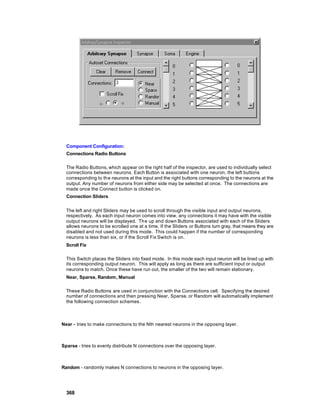 Component Configuration:
  Connections Radio Buttons

  The Radio Buttons, which appear on the right half of the inspector, are used to individually select
  connections between neurons. Each Button is associated with one neuron, the left buttons
  corresponding to the neurons at the input and the right buttons corresponding to the neurons at the
  output. Any number of neurons from either side may be selected at once. The connections are
  made once the Connect button is clicked on.
  Connection Sliders


  The left and right Sliders may be used to scroll through the visible input and output neurons,
  respectively. As each input neuron comes into view, any connections it may have with the visible
  output neurons will be displayed. Th e up and down Buttons associated with each of the Sliders
  allows neurons to be scrolled one at a time. If the Sliders or Buttons turn gray, that means they are
  disabled and not used during this mode. This could happen if the number of corresponding
  neurons is less than six, or if the Scroll Fix Switch is on.
  Scroll Fix

  This Switch places the Sliders into fixed mode. In this mode each input neuron will be lined up with
  its corresponding output neuron. This will apply as long as there are sufficient input or output
  neurons to match. Once these have run out, the smaller of the two will remain stationary.
  Near, Sparse, Random, Manual

  These Radio Buttons are used in conjunction with the Connections cell. Specifying the desired
  number of connections and then pressing Near, Sparse, or Random will automatically implement
  the following connection schemes .



Near - tries to make connections to the Nth nearest neurons in the opposing layer.



Sparse - tries to evenly distribute N connections over the opposing layer.



Random - randomly makes N connections to neurons in the opposing layer.




  368
 