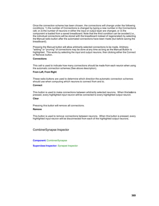 Once the connection scheme has been chosen, the connections will change under the following
conditions: 1) the number of Connections is changed by typing a new number in the Connections
cell, or 2) the number of neurons in either the input or output layer are changed, or 3) the
component is loaded from a saved breadboard. Note that the third condition can be avoided (i.e.,
the individual connections will be stored with the breadboard instead of regenerated) by selecting
the Manual radio button after the automated connections have been made (but before saving the
breadboard).

Pressing the Manual button will allow arbitrarily selected connections to be made. Arbitrary
"adding" or "pruning" of connections may be done at any time as long as the Manual Button is
highlighted. This works by selecting the input and output neurons, then clicking either the Connect
or Remove button.
Connections

This cell is used to indicate how many connections should be made from each neuron when using
the automatic connection schemes (See above description).
From Left, From Right

These radio buttons are used to determine which direction the automatic connection schemes
should use when computing which neurons to connect from and to.
Connect


This button is used to make connections between arbitrarily selected neurons. When this button is
pressed, every highlighted input neuron will be connected to every highlighted output neuron.
Clear


Pressing this button will remove all connections.
Remove

This button is used to remove connections between neurons. When this button is pressed, every
highlighted input neuron will be disconnected from each of the highlighted output neurons.



CombinerSynapse Inspector


Component: CombinerSynapse

Superclass Inspector: Synapse Inspector




                                                                                               369
 