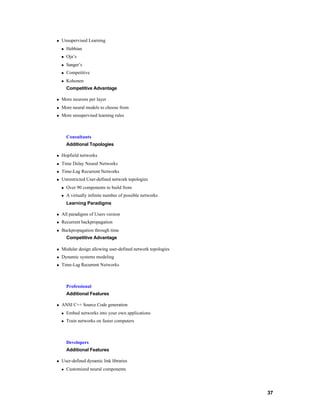 n   Unsupervised Learning
    n   Hebbian
    n   Oja’s
    n   Sanger’s
    n   Competitive
    n   Kohonen
        Competitive Advantage

n   More neurons per layer
n   More neural models to choose from
n   More unsupervised learning rules



        Consultants
        Additional Topologies

n   Hopfield networks
n   Time Delay Neural Networks
n   Time-Lag Recurrent Networks
n   Unrestricted User-defined network topologies
    n   Over 90 components to build from
    n   A virtually infinite number of possible networks
        Learning Paradigms

n   All paradigms of Users version
n   Recurrent backpropagation
n   Backpropagation through time
        Competitive Advantage

n   Modular design allowing user-defined network topologies
n   Dynamic systems modeling
n   Time-Lag Recurrent Networks



        Professional
        Additional Features

n   ANSI C++ Source Code generation
    n   Embed networks into your own applications
    n   Train networks on faster computers



        Developers
        Additional Features

n   User-defined dynamic link libraries
    n   Customized neural components




                                                              37
 