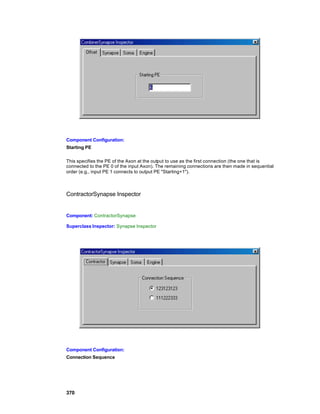 Component Configuration:
Starting PE

This specifies the PE of the Axon at the output to use as the first connection (the one that is
connected to the PE 0 of the input Axon). The remaining connections are then made in sequential
order (e.g., input PE 1 connects to output PE "Starting+1").



ContractorSynapse Inspector


Component: ContractorSynapse

Superclass Inspector: Synapse Inspector




Component Configuration:
Connection Sequence




370
 