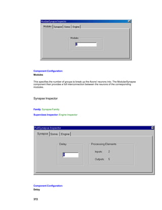 Component Configuration:
Modules

This specifies the number of groups to break up the Axons' neurons into. The ModularSynapse
component then provides a full interconnection between the neurons of the corresponding
modules .



Synapse Inspector


Family: Synapse Family

Superclass Inspector: Engine Inspector




Component Configuration:
Delay



372
 