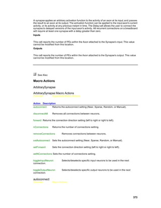 A synapse applies an arbitrary activation function to the activity of an axon at its input, and passes
the result to an axon at its output. The activation function can be applied to the input axon's current
activity, or its activity at any previous instant in time. The Delay cell allows the user to connect the
synapse to delayed versions of the input axon's activity. All recurrent connections on a breadboard
will require at least one synapse with a delay greater than zero.
Inputs

This cell reports the number of PEs within the Axon attached to the Synapse's input. This value
cannot be modified from this location.
Outputs

This cell reports the number of PEs within the Axon attached to the Synapse's output. This value
cannot be modified from this location.




    See Also

Macro Actions

ArbitrarySynapse

ArbitrarySynapse Macro Actions
Overview           Superclass Macro Actions


Action Description
autoconnect    Returns the autoconnect setting (Near, Sparse, Random, or Manual).

disconnectAll      Removes all connections between neurons.

forward Returns the connection direction setting (left to right or right to left).

nConnections       Returns the number of connections setting.

removeConnections           Removes connections between neurons.

setAutoconnect Sets the autoconnect setting (Near, Sparse, Random, or Manual).

setForward         Sets the connection direction setting (left to right or right to left).

setNConnections Sets the number of connections setting.

toggleInputNeuron           Selects/deselects specific input neurons to be used in the next
connection.

toggleOutputNeuron          Selects/deselects specific output neurons to be used in the next
connection.

autoconnect
Overview           Macro Actions




                                                                                                   373
 