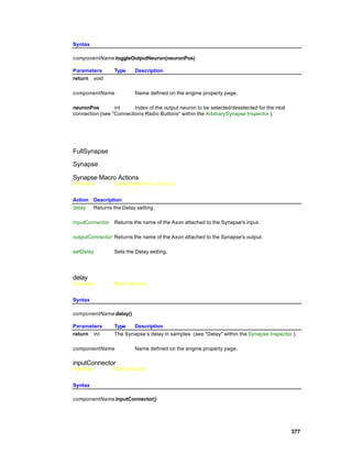 Syntax

componentName.toggleOutputNeuron(neuronPos)

Parameters       Type     Description
return void

componentName             Name defined on the engine property page.

neuronPos        int     Index of the output neuron to be selected/deselected for the next
connection (see "Connections Radio Buttons" within the ArbitrarySynapse Inspector ).




FullSynapse

Synapse

Synapse Macro Actions
Overview         Superclass Macro Actions


Action Description
delay  Returns the Delay setting.

inputConnector   Returns the name of the Axon attached to the Synapse's input.

outputConnector Returns the name of the Axon attached to the Synapse's output.

setDelay         Sets the Delay setting.




delay
Overview         Macro Actions


Syntax

componentName.delay()

Parameters       Type   Description
return int       The Synapse’s delay in samples (see "Delay" within the Synapse Inspector ).

componentName             Name defined on the engine property page.

inputConnector
Overview         Macro Actions


Syntax

componentName.inputConnector()




                                                                                             377
 