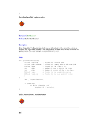 }

BackBiasAxon DLL Implementation




Component: BackBiasAxon

Protocol: PerformBackBiasAxon



Description:

Since the partial of the BiasAxon’s cost with respect to its activity is 1, the sensitivity vector is not
modified. The partial of the BiasAxon’s cost with respect to its weight vector is used to compute the
gradient vector. This vector is simply an accumulation of the error.



Code:

void performBackBiasAxon(
       DLLData *instance,     //             Pointer to instance data
       DLLData *dualInstance, //             Pointer to forward axon’s instance data
       NSFloat *data,         //             Pointer to the layer of PEs
       int     rows,          //             Number of rows of PEs in the layer
       int     cols,          //             Number of columns of PEs in the layer
       NSFloat *error         //             Pointer to the sensitivity vector
       NSFloat *gradient      //             Pointer to the bias gradient vector
       )
{
       int i, length=rows*cols;

         if (gradient)
                for (i=0; i<length; i++)
                       gradient[i] += error[i];
}



BackLinearAxon DLL Implementation




394
 