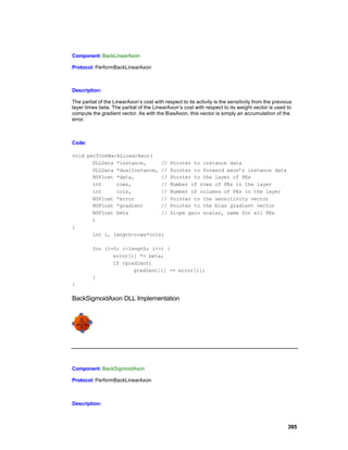 Component: BackLinearAxon

Protocol: PerformBackLinearAxon



Description:

The partial of the LinearAxon’s cost with respect to its activity is the sensitivity from the previous
layer times beta. The partial of the LinearAxon’s cost with respect to its weight vector is used to
compute the gradient vector. As with the BiasAxon, this vector is simply an accumulation of the
error.



Code:

void performBackLinearAxon(
       DLLData *instance,     //             Pointer to instance data
       DLLData *dualInstance, //             Pointer to forward axon’s instance data
       NSFloat *data,         //             Pointer to the layer of PEs
       int     rows,          //             Number of rows of PEs in the layer
       int     cols,          //             Number of columns of PEs in the layer
       NSFloat *error         //             Pointer to the sensitivity vector
       NSFloat *gradient      //             Pointer to the bias gradient vector
       NSFloat beta           //             Slope gain scalar, same for all PEs
       )
{
       int i, length=rows*cols;

         for (i=0; i<length; i++) {
                error[i] *= beta;
                if (gradient)
                       gradient[i] += error[i];
         }
}

BackSigmoidAxon DLL Implementation




Component: BackSigmoidAxon

Protocol: PerformBackLinearAxon



Description:



                                                                                                    395
 