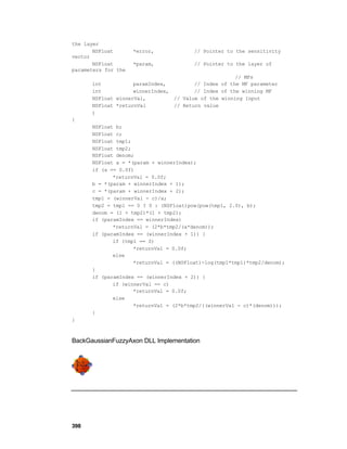 the layer
       NSFloat       *error,            // Pointer to the sensitivity
vector
       NSFloat       *param,            // Pointer to the layer of
parameters for the
                                                      // MFs
      int           paramIndex,         // Index of the MF parameter
      int           winnerIndex,        // Index of the winning MF
      NSFloat winnerVal,         // Value of the winning Input
      NSFloat *returnVal         // Return value
      )
{
      NSFloat b;
      NSFloat c;
      NSFloat tmp1;
      NSFloat tmp2;
      NSFloat denom;
      NSFloat a = *(param + winnerIndex);
      if (a == 0.0f)
             *returnVal = 0.0f;
      b = *(param + winnerIndex + 1);
      c = *(param + winnerIndex + 2);
      tmp1 = (winnerVal - c)/a;
      tmp2 = tmp1 == 0 ? 0 : (NSFloat)pow(pow(tmp1, 2.0), b);
      denom = (1 + tmp2)*(1 + tmp2);
      if (paramIndex == winnerIndex)
             *returnVal = (2*b*tmp2/(a*denom));
      if (paramIndex == (winnerIndex + 1)) {
             if (tmp1 == 0)
                    *returnVal = 0.0f;
             else
                    *returnVal = ((NSFloat)-log(tmp1*tmp1)*tmp2/denom);
      }
      if (paramIndex == (winnerIndex + 2)) {
             if (winnerVal == c)
                    *returnVal = 0.0f;
             else
                    *returnVal = (2*b*tmp2/((winnerVal - c)*(denom)));
      }
}



BackGaussianFuzzyAxon DLL Implementation




398
 