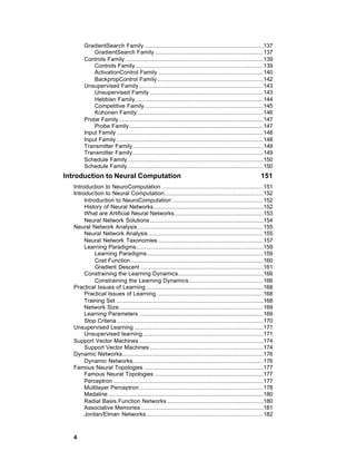 GradientSearch Family ....................................................................137
            GradientSearch Family ..............................................................137
        Controls Family ...............................................................................139
            Controls Family .........................................................................139
            ActivationControl Family ............................................................140
            BackpropControl Family.............................................................142
        Unsupervised Family .......................................................................143
            Unsupervised Family .................................................................143
            Hebbian Family .........................................................................144
            Competitive Family ....................................................................145
            Kohonen Family ........................................................................146
        Probe Family...................................................................................147
            Probe Family.............................................................................147
        Input Family ....................................................................................148
        Input Family ....................................................................................148
        Transmitter Family...........................................................................149
        Transmitter Family...........................................................................149
        Schedule Family..............................................................................150
        Schedule Family..............................................................................150
Introduction to Neural Computation                                                                    151
   Introduction to NeuroComputation ..........................................................151
   Introduction to Neural Computation.........................................................152
        Introduction to NeuroComputation ....................................................152
        History of Neural Networks...............................................................152
        What are Artificial Neural Networks...................................................153
        Neural Network Solutions .................................................................154
   Neural Network Analysis ........................................................................155
        Neural Network Analysis ..................................................................155
        Neural Network Taxonomies ............................................................157
        Learning Paradigms.........................................................................159
             Learning Paradigms...................................................................159
             Cost Function ............................................................................160
             Gradient Descent ......................................................................161
        Constraining the Learning Dynamics.................................................166
             Constraining the Learning Dynamics...........................................166
   Practical Issues of Learning ...................................................................168
        Practical Issues of Learning .............................................................168
        Training Set ....................................................................................168
        Network Size...................................................................................169
        Learning Parameters .......................................................................169
        Stop Criteria ....................................................................................170
   Unsupervised Learning ..........................................................................171
        Unsupervised learning .....................................................................171
   Support Vector Machines .......................................................................174
        Support Vector Machines .................................................................174
   Dynamic Networks.................................................................................176
        Dynamic Networks...........................................................................176
   Famous Neural Topologies ....................................................................177
        Famous Neural Topologies ..............................................................177
        Perceptron ......................................................................................177
        Multilayer Perceptron .......................................................................178
        Madaline .........................................................................................180
        Radial Basis Function Networks .......................................................180
        Associative Memories ......................................................................181
        Jordan/Elman Networks ...................................................................182



   4
 