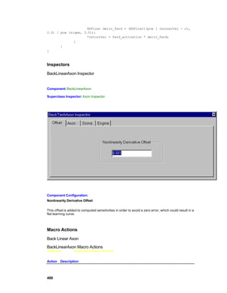 NSFloat deriv_fwrd = (NSFloat)(pow ( (winnerVal - c),
2.0) / pow (sigma, 3.0));
                     *returnVal = fwrd_activation * deriv_fwrd;
              }
       }
}



Inspectors

BackLinearAxon Inspector


Component: BackLinearAxon

Superclass Inspector: Axon Inspector




Component Configuration:
Nonlinearity Derivative Offset

This offset is added to computed sensitivities in order to avoid a zero error, which could result in a
flat learning curve.



Macro Actions

Back Linear Axon

BackLinearAxon Macro Actions
Overview          Superclass Macro Actions


Action Description




400
 
