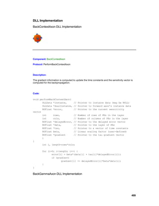 DLL Implementation
BackContextAxon DLL Implementation




Component: BackContextAxon

Protocol: PerformBackContextAxon



Description:

The gradient information is computed to update the time constants and the sensitivity vector is
computed for the backpropagation.



Code:

void performBackContextAxon(
       DLLData *instance,     //          Pointer to instance data (may be NULL)
       DLLData *dualInstance, //          Pointer to forward axon’s instance data
       NSFloat *error,        //          Pointer to the current sensitivity
vector
       int     rows,          //          Number of rows of PEs in the layer
       int     cols,          //          Number of columns of PEs in the layer
       NSFloat *delayedError, //          Pointer to the delayed error vector
       NSFloat *data,         //          Pointer to the layer of PEs
       NSFloat *tau,          //          Pointer to a vector of time constants
       NSFloat beta,          //          Linear scaling factor (user-defined)
       NSFloat *gradient      //          Pointer to the tau gradient vector
       )
{
       int i, length=rows*cols;

        for (i=0; i<length; i++) {
               error[i] = beta*(data[i] + tau[i]*delayedError[i]);
               if (gradient)
                      gradient[i] += delayedError[i]*beta*data[i];
        }
}

BackGammaAxon DLL Implementation




                                                                                             409
 