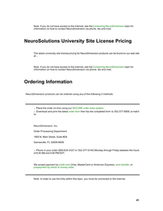 Note: If you do not have access to the Internet, see the Contacting NeuroDimension topic for
      information on how to contact NeuroDimension via phone, fax and mail.




NeuroSolutions University Site License Pricing

      The latest university site license pricing for NeuroDimension products can be found on our web site
      at: .



      Note: If you do not have access to the Internet, see the Contacting NeuroDimension topic for
      information on how to contact NeuroDimension via phone, fax and mail.




Ordering Information

NeuroDimension products can be ordered using any of the following 3 methods:




      1 Place the order on-line using our SECURE order entry system.
      2 Download and print the latest order form then fax the completed form to 352-377-9009, or mail it
      to:



      NeuroDimension, Inc.

      Order Processing Department

      1800 N. Main Street, Suite #D4

      Gainesville, FL 32609-8606


      3 Phone in your order (800-634-3327 or 352-377-5144) Monday through Friday between the hours
      of 8:30 AM and 5:00 PM EST.



      We accept payment by credit card (Visa, MasterCard or American Express), wire transfer, or
      prepayment by check or money order.



      Note: In order to use the links within this topic, you must be connected to the Internet.




                                                                                                      41
 