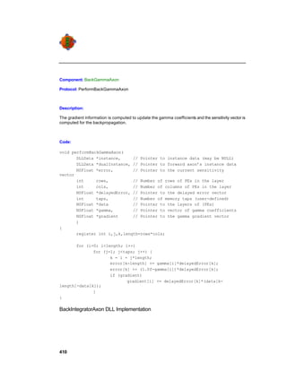 Component: BackGammaAxon

Protocol: PerformBackGammaAxon



Description:

The gradient information is computed to update the gamma coefficients and the sensitivity vector is
computed for the backpropagation.



Code:

void performBackGammaAxon(
       DLLData *instance,     // Pointer to instance data (may be NULL)
       DLLData *dualInstance, // Pointer to forward axon’s instance data
       NSFloat *error,        // Pointer to the current sensitivity
vector
       int     rows,          // Number of rows of PEs in the layer
       int     cols,          // Number of columns of PEs in the layer
       NSFloat *delayedError, // Pointer to the delayed error vector
       int     taps,          // Number of memory taps (user-defined)
       NSFloat *data          // Pointer to the layers of (PEs)
       NSFloat *gamma,        // Pointer to vector of gamma coefficients
       NSFloat *gradient      // Pointer to the gamma gradient vector
       )
{
       register int i,j,k,length=rows*cols;

       for (i=0; i<length; i++)
              for (j=1; j<taps; j++) {
                     k = i + j*length;
                     error[k-length] += gamma[i]*delayedError[k];
                     error[k] += (1.0f-gamma[i])*delayedError[k];
                     if (gradient)
                            gradient[i] += delayedError[k]*(data[k-
length]-data[k]);
              }
}

BackIntegratorAxon DLL Implementation




410
 