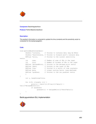 Component: BackIntegratorAxon

Protocol: PerformBackContextAxon



Description:

The gradient information is computed to update th e time constants and the sensitivity vector is
computed for the backpropagation.



Code:

void performBackContextAxon(
       DLLData *instance,     //           Pointer to instance data (may be NULL)
       DLLData *dualInstance, //           Pointer to forward axon’s instance data
       NSFloat *error,        //           Pointer to the current sensitivity
vector
       int     rows,          //           Number of rows of PEs in the layer
       int     cols,          //           Number of columns of PEs in the layer
       NSFloat *delayedError, //           Pointer to the delayed error vector
       NSFloat *data,         //           Pointer to the layer of PEs
       NSFloat *tau,          //           Pointer to a vector of time constants
       NSFloat beta,          //           Linear scaling factor (user-defined)
       NSFloat *gradient      //           Pointer to the tau gradient vector
       )
{
       int i, length=rows*cols;

       for (i=0; i<length; i++) {
              error[i] = beta*((1.0f-tau[i])*data[i] +
tau[i]*delayedError[i]);
              if (gradient)
                     gradient[i] += delayedError[i]*beta*data[i];
       }
}

BackLaguarreAxon DLL Implementation




                                                                                              411
 