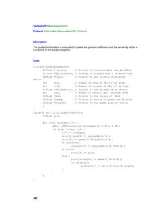 Component: BackLaguarreAxon

Protocol: PerformBackGammaAxon DLL Protocol



Description:

The gradient information is computed to update the gamma coefficients and the sensitivity vector is
computed for the backpropagation.



Code:

void performBackGammaAxon(
       DLLData *instance,     // Pointer to instance data (may be NULL)
       DLLData *dualInstance, // Pointer to forward axon’s instance data
       NSFloat *error,        // Pointer to the current sensitivity
vector
       int     rows,          // Number of rows of PEs in the layer
       int     cols,          // Number of columns of PEs in the layer
       NSFloat *delayedError, // Pointer to the delayed error vector
       int     taps,          // Number of memory taps (user-defined)
       NSFloat *data          // Pointer to the layers of (PEs)
       NSFloat *gamma,        // Pointer to vector of gamma coefficients
       NSFloat *gradient      // Pointer to the gamma gradient vector
       )
{
register int i,j,k,length=rows*cols;
       NSFloat gain;

        for (i=0; i<length; i++) {
               gain = (NSFloat)pow(1-pow(gamma[i], 2.0f), 0.5f);
               for (j=1; j<taps; j++) {
                      k = i + j*length;
                      error[k-length] += delayedError[k];
                      error[k] += gamma[i]*delayedError[k];
                      if (gradient)
                             gradient[i] += delayedError[k]*data[k];
                      if (j==1)
                             error[k] *= gain;
                      else {
                             error[k-length] -= gamma[i]*error[k];
                             if (gradient)
                                    gradient[i] -= error[k]*data[k-length];
                      }
               }
        }
}




412
 