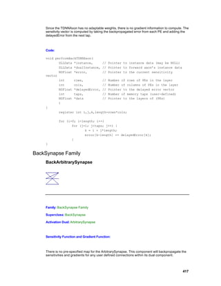 Since the TDNNAxon has no adaptable weights, there is no gradient information to compute. The
    sensitivity vector is computed by taking the backpropagated error from each PE and adding the
    delayedError from the next tap.



    Code:

    void performBackTDNNAxon(
           DLLData *instance,     // Pointer to instance data (may be NULL)
           DLLData *dualInstance, // Pointer to forward axon’s instance data
           NSFloat *error,        // Pointer to the current sensitivity
    vector
           int     rows,          // Number of rows of PEs in the layer
           int     cols,          // Number of columns of PEs in the layer
           NSFloat *delayedError, // Pointer to the delayed error vector
           int     taps,          // Number of memory taps (user-defined)
           NSFloat *data          // Pointer to the layers of (PEs)
           )
    {
           register int i,j,k,length=rows*cols;

            for (i=0; i<length; i++)
                   for (j=1; j<taps; j++) {
                          k = i + j*length;
                          error[k-length] += delayedError[k];
                   }
    }


BackSynapse Family
    BackArbitrarySynapse




    Family: BackSynapse Family

    Superclass: BackSynapse

    Activation Dual: ArbitrarySynapse



    Sensitivity Function and Gradient Function:



    There is no pre-specified map for the ArbitrarySynapse. This component will backpropagate the
    sensitivities and gradients for any user defined connections within its dual component.




                                                                                              417
 
