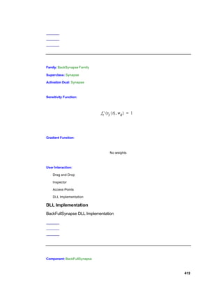Family: BackSynapse Family

Superclass: Synapse

Activation Dual: Synapse



Sensitivity Function:




Gradient Function:



                                No weights



User Interaction:

    Drag and Drop

    Inspector

    Access Points

    DLL Implementation

DLL Implementation
BackFullSynapse DLL Implementation




Component: BackFullSynapse



                                             419
 