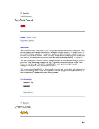 See Also

     Schedule Family

BackStaticControl




     Family: Controls Family

     Superclass: Control



     Description:

     The BackStaticControl component is used in conjunction with the StaticControl component. Static
     backpropagation assumes that the output of a network is strictly a function of its present input (i.e.,
     the network topology is static). In this case, the gradients and sensitivities are only dependent on
     the error and activations from the current time step. Note that static backpropagation can be used
     with temporal problems when using components with internal memory taps (e.g., TDNNAxon).

     The user specifies the number of patterns to be presented to the network before a weight update is
     computed. If the weights are updated after every exemplar (exemplars/update = 1), then this is
     termed on-line learning. If the weights are update after every epoch (exemplars/update =
     exemplars/epoch), then this is termed batch learning.

     This component also has a facility for automatically constructing or removing the learning dynamics
     (the backprop and gradient search planes) from the network. This provides an efficient means of
     switching a network between testing and training modes.



     User Interaction:

         Drag and Drop

         Inspector



         Macro Actions




         See Also

DynamicControl




                                                                                                       423
 