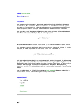 Family: Controls Family

Superclass: Control



Description:

The DynamicControl component is responsible for synchronizing the presentation of data to a
neural network. The activation of all network simulations are divided into experiments, epochs,
exemplars and forward samples. The DynamicControl component is capable of controlling both
static and dynamic network topologies and is an extension of the StaticControl component.

The outputs of a static network are only a function of its inputs and states at the current instant in
time. This relationship can be depicted by the following equation:



                                         y(t) = f(i(t), x(t), w)



where y(t) are the network's outputs, i(t) are inputs, x(t) are internal nodes and w are its weights.

The outputs of a dynamic network can be a function of its inputs and internal states at the pres ent
time step, as well as its states at any past instant in time. This is illustrated by:



                               y(t) = f(i(t), x(t), x(t-1), ... , x(t-T), w)



The term forward samples refers to the individual pieces of temporal information. An exemplar is a
complete pattern of samples. The temporal dimension of an exemplar is defined by the number of
samples/exemplar. Note that the temporal dimension of a static network is one. An epoch refers to
the set of all exemplars to be presented during the training of a network. A neural network
experiment consists of the repeated presentation of an epoch to the network until it has sufficiently
trained.

Like the StaticControl, the DynamicControl allows a Cross Validation data set to flow through a
network during learning, without affecting the updating of the weights.



User Interaction:

      Drag and Drop

      Inspector

      Toolbar



      Macro Actions




424
 