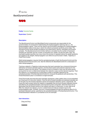 See Also

BackDynamicControl




    Family: Controls Family

    Superclass: Control



    Description:

    The BackDynamicControl and BackStaticControl components are responsible for the
    synchronization of components implementing the backpropagation learning rule (i.e., the
    backpropagation plane). There are two distinct synchronization paradigms for backpropagation.
    Synchronization refers to the way in which the network processes sensitivity (error) data. The
    ActivationControl family divides simulations into experiments, epochs, exemplars and forward
    samples. The BackDynamicControl further defines a simulation by the number of backward
    samples per exemplar and the number of exemplars per update. As with the static case, the
    exemplars/update specifies how many times this process is repeated before the weight gradients
    are applied to the weights. Backpropagation can either be synchronized in Static, Trajectory or
    Fixed Point modes.

    Static backpropagation requires that the samples/exemplar of both the DynamicControl and the
    BackDynamicControl be set to one. See the reference for BackStaticControl for a description of
    static backpropagation.

    Training a network in Trajectory mode assumes that each exemplar has a temporal dimension
    defined by its forward samples (period), and that there exists some desired response for the
    network's output over this period. The network is first run forward in time over the entire period,
    during which an error is determined between the network's output and the desired response. Then
    the network is run backwards for a prescribed number of samples (defined by the
    samples/exemplar of the BackDynamicControl) to compute the gradients and sensitivities. This
    forward/backward pass is considered a single exemplar.

    Fixed Point mode assumes that each exemplar represents a static pattern that is to be embedded
    as a fixed point of a recurrent network. Here the terms forward samples and backward samples can
    be thought of as the forward relaxation period and backward relaxation period, respectively. All
    inputs are held constant while the network is repeatedly fired during its forward relaxation period,
    specified by the samples/exemplar of the DynamicControl component. Note that there are no
    guarantees that the forward activity of the network will relax to a fixed point, or even relax at all.
    After the network has relaxed, an error is determined and held as constant input to the
    backpropagation layer. Similarly, the error is backpropagated through the backprop plane for its
    backward relaxation period, specified by the samples/exemplar of the BackDynamicControl. This
    forward/backward relaxation is considered to be one exemplar.



    User Interaction:

        Drag and Drop

        Inspector




                                                                                                     425
 