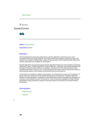 Macro Actions




           See Also

GeneticControl




     Family: Controls Family

     Superclass: Control



     Description:

     The GeneticControl component implements a genetic algorithm to optimize one or more
     parameters within the neural network. The most common parameters to optimize are the input
     columns, the number of hidden PEs, number of memory taps, and the learning rates. Many other
     network parameters are available for optimization.

     Genetic Algorithms are general-purpose search algorithms based upon the principles of evolution
     observed in nature. Genetic algorithms combine selection, crossover, and mutation operators with
     the goal of finding the best solution to a problem. They search for this optimal solution until a
     specified termination criterion is met. In NeuroSolutions the criteria used to evaluate the fitness of
     each potential solution is the lowest cost achieved during the training run.

     The solution to a problem is called a chromosome. A chromosome is made up of a collection of
     genes, which are simply the neural network parameters to be optimized. A genetic algorithm
     creates an initial population (a collection of chromosomes) and then evaluates this population by
     training a neural network for each chromosome. It then evolves the population through multiple
     generations (using the genetic operators discussed above) in the search for the best network
     parameters.



     User Interaction:

           Drag and Drop

           Inspector




     426
 