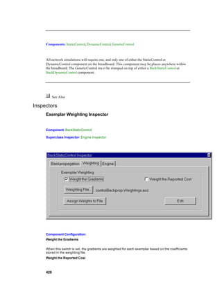 Components: StaticControl, DynamicControl, GeneticControl



     All network simulations will require one, and only one of either the StaticControl or
     DynamicControl component on the breadboard. This component may be places anywhere within
     the breadboard. The GeneticControl mu st be stamped on top of either a BackStaticControl or
     BackDynamicControl component.




           See Also

Inspectors
     Exemplar Weighting Inspector


     Component: BackStaticControl

     Superclass Inspector: Engine Inspector




     Component Configuration:
     Weight the Gradients

     When this switch is set, the gradients are weighted for each exemplar based on the coefficients
     stored in the weighting file.
     Weight the Reported Cost



     428
 