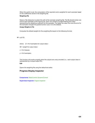 When this switch is set, the computation of the reported cost is weighted for each exemplar based
    on the coefficients stored in the weighting file.
    Weighting File

    Opens a file dialog box to select the path of the exemplar weighting file. This file should contain one
    row for each exemplar of the training set. Each row contains a single floating point value
    representing the weighting coefficient for the exemplar. The higher the value, the more the error for
    the exemplar changes the gradient and/or cost (1.0 is the default).
    Assign Weights to File

    Computes the default weights for the w eighting file based on the following formula:



Wi = y/(x*Zi)



    where       Zi = # of exemplars for output class i

    Wi = weight for output class i

    x = # of classes

    y = # of exemplars



    This function only works properly when the outputs are unary encoded (i.e., each output class is
    represented by a unique output PE).
    Edit

    Opens the weighting file using the default text editor.

    Progress Display Inspector


    Components: StaticControl, DynamicControl

    Superclass Inspector: Engine Inspector




                                                                                                      429
 