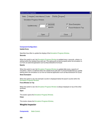Component Configuration:
Update Every

Specifies how often to update the display of the Simulation Progress Window.
Seconds

When this switch is set, the Simulation Progress Window is updated every x seconds , where x is
defined within the Update Every edit cell. This setting will not work properly when the simulation is
run from an external application such as NeuroSolutions for Excel.
Epochs

When this switch is set, the Simulation Progress Window is updated after every x epochs of
simulation, where x is defined within the Update Every edit cell. It is recommended that you use this
setting when the simulation is run from an external application such as NeuroSolutions for Excel.
Show Exemplars

When this switch is set, the exemplar counter is displayed below the epoch counter within the
Simulation Progress Window.
Force Window on Top

When this switch is set, the Simulation Progress Window is always displayed on top of the other
windows.
Open

This button opens the Simulation Progress Window.
Close


This button closes the Simulation Progress Window.

Weights Inspector


Components:       Static Control



430
 