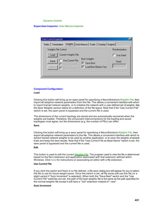 Dynamic Control

Superclass Inspector: Auto Macros Inspector




Component Configuration:
Load

Clicking this button will bring up an open panel for specifying a NeuroSolutions Weights File, then
import all adaptive network parameters from this file. This allows a convenient interface with which
to import trained network weights, or to initialize the network with a user-defined set of weights. See
the Save Weights section below for a definition of the file layout. Note that if the "Use Current File"
switch is set, the open panel is bypassed and the current file is used.

The dimensions of the current topology are stored and are automatically recovered when the
weights are loaded. Therefore, the component interconnections for the loading and saved
topologies must agree, but the dimensions (e.g. the number of PEs) can differ.
Save

Clicking this button will bring up a save panel for specifying a NeuroSolutions Weights File, then
export all adaptive network parameters to this file. This allows a convenient interface with which to
extract trained network weights to be used by another application, or to save the weights of several
trials and keep the best results. Note that if the "Use Current File as Base Name" switch is set, the
save panel is bypassed and the current file is used.
Edit

This button is used to edit the current Weights File. The program used to view the file is determined
based on the file’s extension and application associated with that extension defined within
Windows. Click here for instructions on associating an editor with a file extension.
Use Current File

If you click this switch and there is no file defined, a file save dialog box will appear for you to select
the file to use for future weight saves. Once this switch is set, all file saves will use this file (or a
slight variant if "Auto Increment" is selected). When both the "Save Best" switch and the "Use
Current File" switches are set, the path of the best weights file is the same as the path specified for
the normal weights file except it will have a ".bst" extension instead of ".nsw".
Auto Increment




                                                                                                      431
 