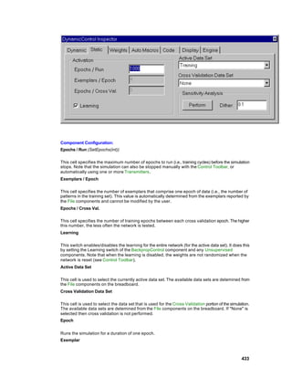 Component Configuration:
Epochs / Run (SetEpochs(int))

This cell specifies the maximum number of epochs to run (i.e., training cycles) before the simulation
stops. Note that the simulation can also be stopped manually with the Control Toolbar, or
automatically using one or more Transmitters.
Exemplars / Epoch

This cell specifies the number of exemplars that comprise one epoch of data (i.e., the number of
patterns in the training set). This value is automatically determined from the exemplars reported by
the File components and cannot be modified by the user.
Epochs / Cross Val.

This cell specifies the number of training epochs between each cross validation epoch. The higher
this number, the less often the network is tested.
Learning

This switch enables/disables the learning for the entire network (for the active data set). It does this
by setting the Learning switch of the BackpropControl component and any Unsupervised
components. Note that when the learning is disabled, the weights are not randomized when the
network is reset (see Control Toolbar).
Active Data Set

This cell is used to select the currently active data set. The available data sets are detemined from
the File components on the breadboard.
Cross Validation Data Set

This cell is used to select the data set that is used for the Cross Validation portion of the simulation.
The available data sets are detemined from the File components on the breadboard. If "None" is
selected then cross validation is not performed.
Epoch


Runs the simulation for a duration of one epoch.
Exemplar



                                                                                                    433
 