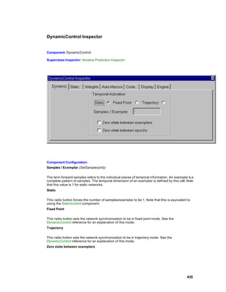 DynamicControl Inspector


Component: DynamicControl

Superclass Inspector: Iterative Prediction Inspector




Component Configuration:
Samples / Exemplar (SetSamples(int))

The term forward samples refers to the individual pieces of temporal information. An exemplar is a
complete pattern of samples. The temporal dimension of an exemplar is defined by this cell. Note
that this value is 1 for static networks.
Static

This radio button forces the number of samples/exemplar to be 1. Note that this is equivalent to
using the StaticControl component.
Fixed Point

This radio button sets the network synchronization to be in fixed point mode. See the
DynamicControl reference for an explanation of this mode.
Trajectory

This radio button sets the network synchronization to be in trajectory mode. See the
DynamicControl reference for an explanation of this mode.
Zero state between exemplars




                                                                                             435
 