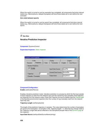 When this switch is turned on and an exemplar has completed, all components that store internal
states (e.g., MemoryAxons, delayed Synapses) will have those states set to zero before the next
exemplar.
Zero state between epochs


When this switch is turned on and an epoch has completed, all components that store internal
states (e.g., MemoryAxons, delayed Synapses) will have those states set to zero before the next
epoch.




      See Also

Iterative Prediction Inspector


Component: DynamicControl

Superclass Inspector: Static Inspector




Component Configuration:
Enable (setEnableIP(bool))

Enables interative prediction mode. Interative prediction is a process by which the first input sample
of each trajectory is read from the network input and the remaining input samples of the trajectory
are obtained from the network output. Note that if teacher forcing is enabled (see the Teacher page
of the BackDynamicControl inspector) then the number of input samples read from the network
input may vary.
Trajectory Length (setSamples(int))

The length of the prediction trajectory in samples. This value determines the number of exemplars
per epoch (# of exemplars = # samples in file - trajectory length + 1). Note that any change made to
the Trajectory Length field will be reflected in the Samples/Exemplar field of the Dynamic page of
the inspector.
Input Data Source (setInputDataSourceName(string))



436
 