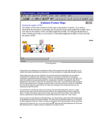 A running demo




These demos are designed to be interactive. Many of the panels have edit cells that allow you to
modify the network parameters and buttons to run the simulation or single-step through an epoch.

These demos are also not very restrictive. At any time during the presentation you are able to
manipulate the breadboard by, adding a component, removing a component or changing a
component’s parameters with the inspector. This can be advantageous in that you can learn a lot
about the software by experimenting with the components. However, changing the state of the
breadboard may result in a failure for the remainder of the demo, since the demos were designed
with the assumption that no changes would be made. If the demo does fail, simply re-run the demo
from the demo selection panel and do not make any changes to the components as you are
stepping through the panels.

It is important to note that the demos are nothing more than NeuroSolutions macros. In other
words, you the user have the same the same tools at your disposal that we had to create this
demo. To take a look at the macro source code, open one of the macro files (*.nsm) within the
Demos subdirectory of NeuroSolutions using the MacroWizard (under the "Tools" menu).

Once you have run the demos for NeuroSolutions, you should have a good idea of the broad range
of capabilities provided by the base software. The next step you will want to take is to run the demo
for NeuroSolutions for Excel. There is a button at the bottom of the NeuroSolutions demo panel that
will launch this demo for you, or you can click here    . Note that both NeuroSolutions for Excel and
Microsoft Excel (97 or higher) need be installed for this demo to work.




44
 