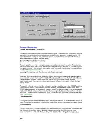 Component Configuration:
On-Line, Batch, Custom (SetMode(int))

These radio buttons specify the supervised learning mode. On-line learning updates the weights
after the presentation of each exemplar (pattern). Batch learning updates the weights after the
presentation of all exemplars (i.e., after each epoch). Custom enables you to modify the value
within the Exemplars/Update cell (see below).
Exemplars/Update (SetExemplars(int))

This cell specifies how many exemplars are presented between weight updates. This value can
only be modified when the Custom radio button is set (see above). Note that for On-Line learning
this cell is forced to 1 and for Batch learning this value is forced to the number of Exemplars/Epoch
from then StaticControl Inspector .
Learning (Turn learning on(); Turn learning off(); Toggle learning())


When this switch is turned on, the BackStaticControl will communicate with the GradientSearch
components to update the network’s weights. When this switch is turned off, the GradientSearch
components are disabled. This is most often used to synchronize the training of hybrid
supervised/unsupervised networks. It can also be used to freeze the network weights during a
testing phase.

This switch will be turned on when the network is reset provided the Learn after RESET switch is
turned on (see below). For standard supervised learning, both the Learn and the Learn after
RESET switches should be turned on. If you want to start the learning phase in the unsupervised
mode, click off both switches. Note that when the learning is off, the icon changes from a double
red dial to a single gray dial. The learning mode can be switched during the simulation using one or
more Transmitters.
Learn after RESET

This switch specifies whether the Learn switch (see above) is turned on or off when the network is
reset. This is used to specify the initial training mode of the network (supervised or unsupervised).
Gradient Search

This pull down menu is used to select the type of GradientSearch components to create when the
Add button is clicked (see below). Note that the parameters (i.e., learning rates) of these
components will be set to default values; they will not contain the settings from any previous



440
 