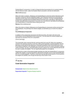 GradientSearch components. In order to change the learning procedure for an existing network,
click the Remove button, select the Gradient Search procedure, and click the Add button.
Add (AddBackprop())

When this button is clicked, a Backprop and GradientSearch component will be attached to each
Activation component that has adaptable weights. Each Backprop component is automatically
selected to be the dual of the corresponding Activation component. The type of GradientSearch
components is specified with the Gradient Search pull down menu (see above). Note that this
function only adds these components if none exist; you must Remove (see below) the old Backprop
and GradientSearch components before adding new ones.
Remove (RemoveBackprop())

When this button is clicked, all Backprop and GradientSearch components will be removed from
the breadboard. This will freeze the network weights, but still allow you to monitor the network
error.
Free All Backprop Components

In addition to the components removed by the Remove button, this button will remove the
ErrorCriterion and the BackStaticControl component. This will freeze the network weights and
eliminate the overhead of the error computation.
(Force Learning())

This transmitter action requires that the Learning switch be turned off. When this message is
received, the Learning is turned on, the error of the current exemplar is backpropagated, and the
learning is turned back off. By attaching a ThresholdTransmitter to the Cost access point of the
ErrorCriteria component, this message can be sent when the error for a given exemplar is above a
certain threshold. This way, only those patterns that the network has not yet sufficiently learned will
be used to update the weights. This can significantly speed the convergence.

Recall that the number of Exemplars/Update specifies how often the GradientSearch components
update their weights. It may be important to note that the exemplar count is only incremented when
the error is backpropagated. Therefore, forced learning may take several epochs of training before
the weights are updated, even though the learning is set to batch mode.



    See Also

Code Generation Inspector


Components: StaticControl, DynamicControl

Superclass Inspector: Progress Display Inspector




                                                                                                  441
 